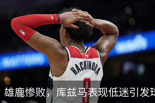 雄鹿惨败，库兹马表现低迷引发球迷不满，他回应称需保持冷静